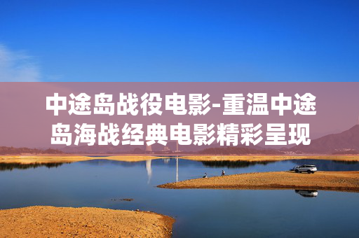 中途岛战役电影-重温中途岛海战经典电影精彩呈现