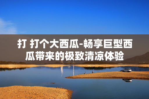打 打个大西瓜-畅享巨型西瓜带来的极致清凉体验