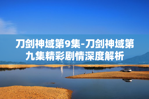 刀剑神域第9集-刀剑神域第九集精彩剧情深度解析 刀剑神域第9集-刀剑神域第九集精彩剧情深度解析