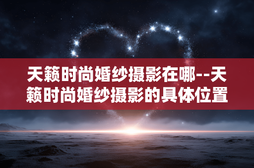 天籁时尚婚纱摄影在哪--天籁时尚婚纱摄影的具体位置在哪 天籁时尚婚纱摄影在哪--天籁时尚婚纱摄影的具体位置在哪