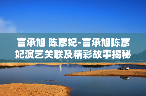 言承旭 陈彦妃-言承旭陈彦妃演艺关联及精彩故事揭秘 言承旭 陈彦妃-言承旭陈彦妃演艺关联及精彩故事揭秘