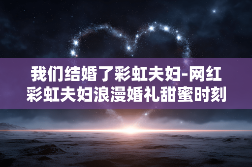我们结婚了彩虹夫妇-网红彩虹夫妇浪漫婚礼甜蜜时刻展现 我们结婚了彩虹夫妇-网红彩虹夫妇浪漫婚礼甜蜜时刻展现
