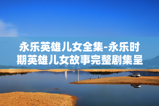 永乐英雄儿女全集-永乐时期英雄儿女故事完整剧集呈现