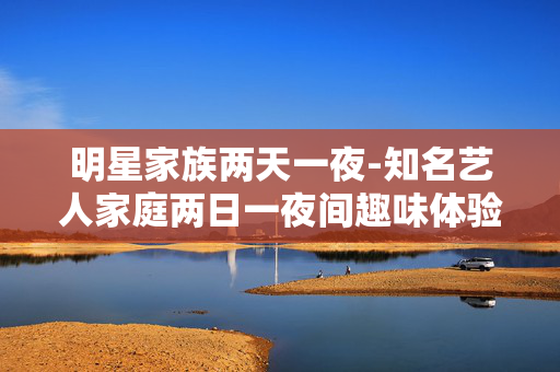 明星家族两天一夜-知名艺人家庭两日一夜间趣味体验 明星家族两天一夜-知名艺人家庭两日一夜间趣味体验