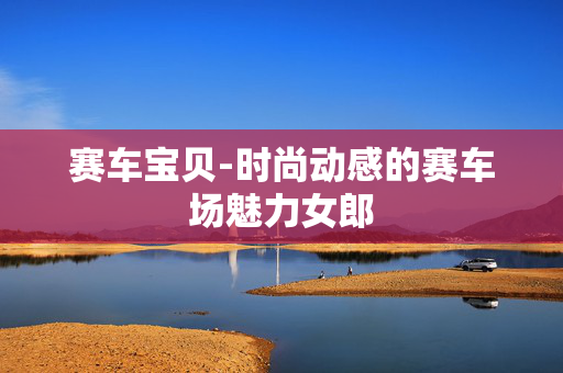 赛车宝贝-时尚动感的赛车场魅力女郎 赛车宝贝-时尚动感的赛车场魅力女郎