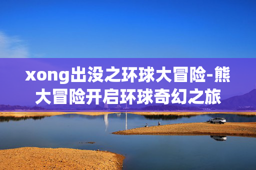 xong出没之环球大冒险-熊大冒险开启环球奇幻之旅