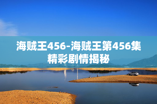 海贼王456-海贼王第456集精彩剧情揭秘 海贼王456-海贼王第456集精彩剧情揭秘