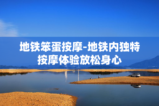 地铁笨蛋按摩-地铁内独特按摩体验放松身心 地铁笨蛋按摩-地铁内独特按摩体验放松身心