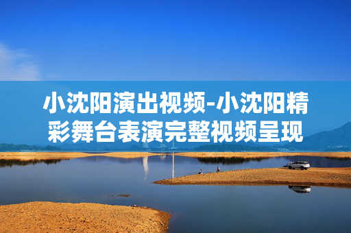 小沈阳演出视频-小沈阳精彩舞台表演完整视频呈现