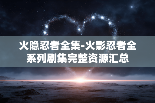 火隐忍者全集-火影忍者全系列剧集完整资源汇总 火隐忍者全集-火影忍者全系列剧集完整资源汇总