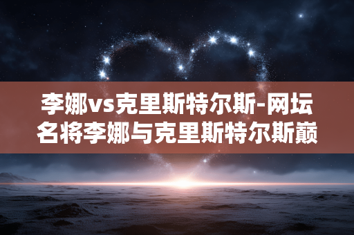 李娜vs克里斯特尔斯-网坛名将李娜与克里斯特尔斯巅峰对决 李娜vs克里斯特尔斯-网坛名将李娜与克里斯特尔斯巅峰对决