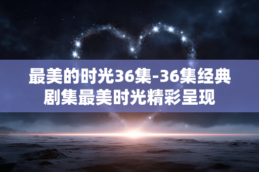 最美的时光36集-36集经典剧集最美时光精彩呈现