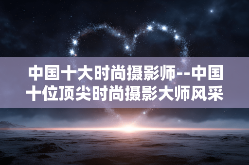 中国十大时尚摄影师--中国十位顶尖时尚摄影大师风采 中国十大时尚摄影师--中国十位顶尖时尚摄影大师风采