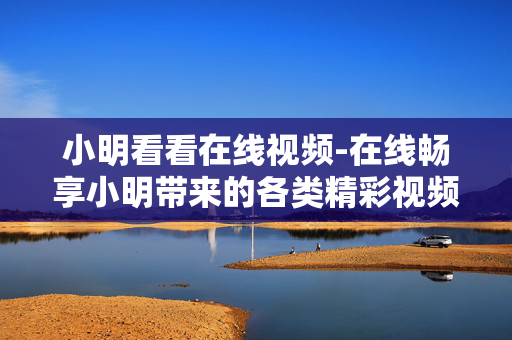 小明看看在线视频-在线畅享小明带来的各类精彩视频内容 小明看看在线视频-在线畅享小明带来的各类精彩视频内容