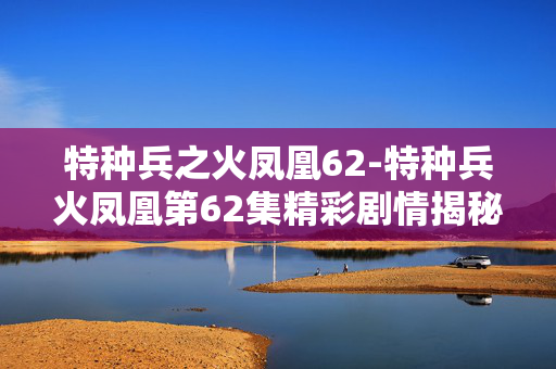 特种兵之火凤凰62-特种兵火凤凰第62集精彩剧情揭秘
