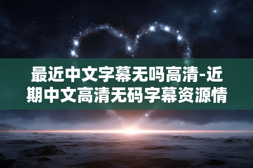 最近中文字幕无吗高清-近期中文高清无码字幕资源情况