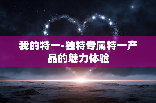 我的特一-独特专属特一产品的魅力体验