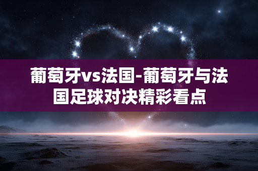 葡萄牙vs法国-葡萄牙与法国足球对决精彩看点