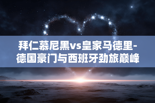 拜仁慕尼黑vs皇家马德里-德国豪门与西班牙劲旅巅峰对决