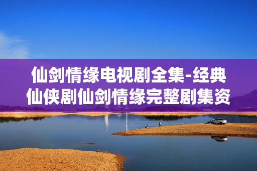 仙剑情缘电视剧全集-经典仙侠剧仙剑情缘完整剧集资源 仙剑情缘电视剧全集-经典仙侠剧仙剑情缘完整剧集资源
