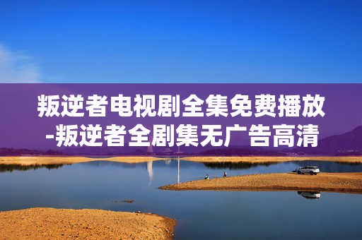 叛逆者电视剧全集免费播放-叛逆者全剧集无广告高清免费在线看