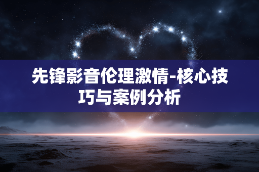 先锋影音伦理激情-核心技巧与案例分析 先锋影音伦理激情-核心技巧与案例分析