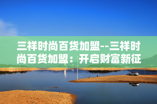 三祥时尚百货加盟--三祥时尚百货加盟：开启财富新征程