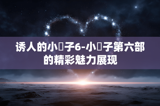 诱人的小峓子6-小峓子第六部的精彩魅力展现 诱人的小峓子6-小峓子第六部的精彩魅力展现
