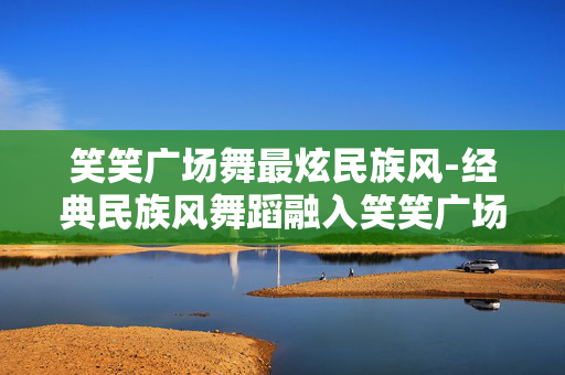 笑笑广场舞最炫民族风-经典民族风舞蹈融入笑笑广场舞魅力 笑笑广场舞最炫民族风-经典民族风舞蹈融入笑笑广场舞魅力