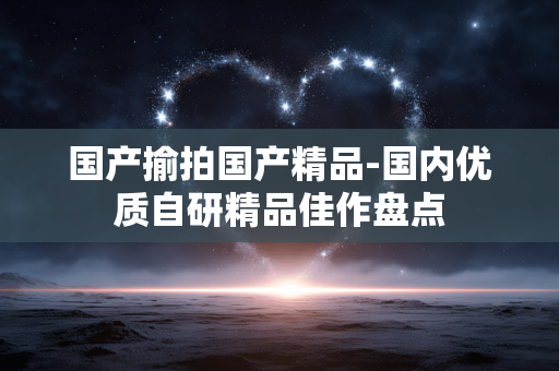 国产揄拍国产精品-国内优质自研精品佳作盘点 国产揄拍国产精品-国内优质自研精品佳作盘点