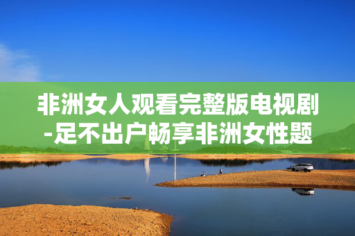 非洲女人观看完整版电视剧-足不出户畅享非洲女性题材剧集全内容 非洲女人观看完整版电视剧-足不出户畅享非洲女性题材剧集全内容