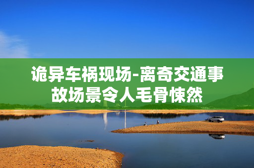 诡异车祸现场-离奇交通事故场景令人毛骨悚然 诡异车祸现场-离奇交通事故场景令人毛骨悚然