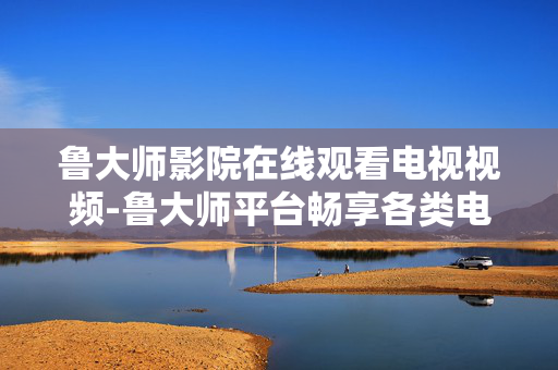 鲁大师影院在线观看电视视频-鲁大师平台畅享各类电视视频资源 鲁大师影院在线观看电视视频-鲁大师平台畅享各类电视视频资源