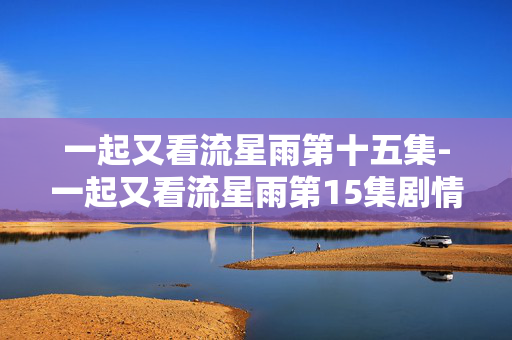 一起又看流星雨第十五集-一起又看流星雨第15集剧情亮点揭秘 一起又看流星雨第十五集-一起又看流星雨第15集剧情亮点揭秘