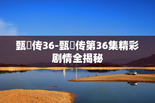 甄嬛传36-甄嬛传第36集精彩剧情全揭秘 甄嬛传36-甄嬛传第36集精彩剧情全揭秘