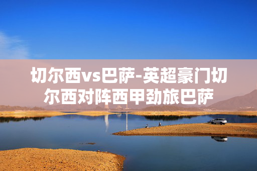 切尔西vs巴萨-英超豪门切尔西对阵西甲劲旅巴萨 切尔西vs巴萨-英超豪门切尔西对阵西甲劲旅巴萨