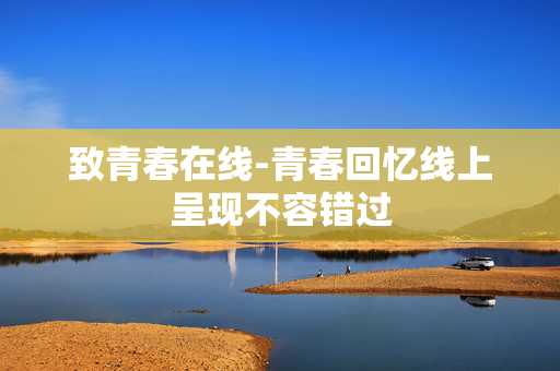 致青春在线-青春回忆线上呈现不容错过