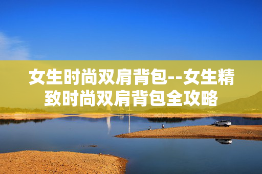 女生时尚双肩背包--女生精致时尚双肩背包全攻略