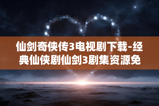仙剑奇侠传3电视剧下载-经典仙侠剧仙剑3剧集资源免费获取 仙剑奇侠传3电视剧下载-经典仙侠剧仙剑3剧集资源免费获取