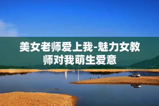 美女老师爱上我-魅力女教师对我萌生爱意 美女老师爱上我-魅力女教师对我萌生爱意