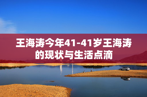 王海涛今年41-41岁王海涛的现状与生活点滴 王海涛今年41-41岁王海涛的现状与生活点滴