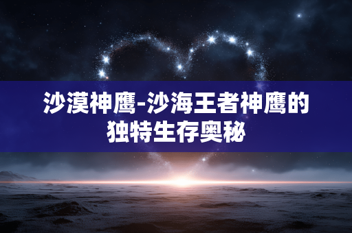 沙漠神鹰-沙海王者神鹰的独特生存奥秘