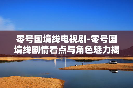 零号国境线电视剧-零号国境线剧情看点与角色魅力揭秘 零号国境线电视剧-零号国境线剧情看点与角色魅力揭秘