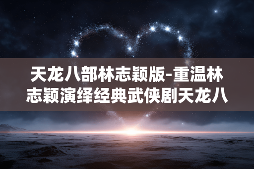 天龙八部林志颖版-重温林志颖演绎经典武侠剧天龙八部
