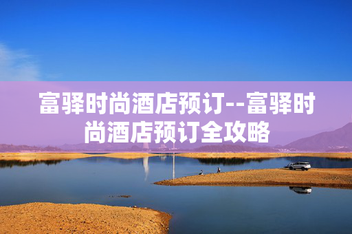 富驿时尚酒店预订--富驿时尚酒店预订全攻略