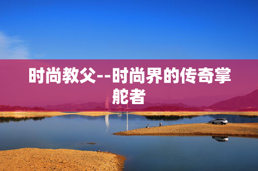 时尚教父--时尚界的传奇掌舵者
