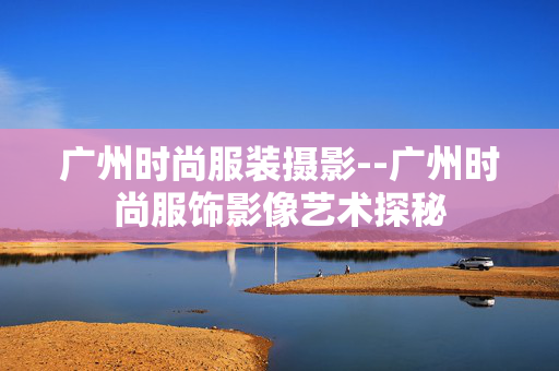 广州时尚服装摄影--广州时尚服饰影像艺术探秘