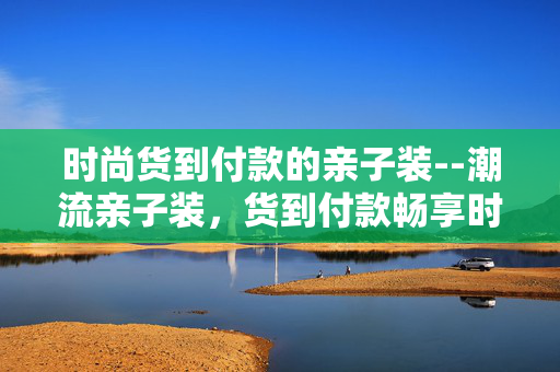 时尚货到付款的亲子装--潮流亲子装，货到付款畅享时尚体验