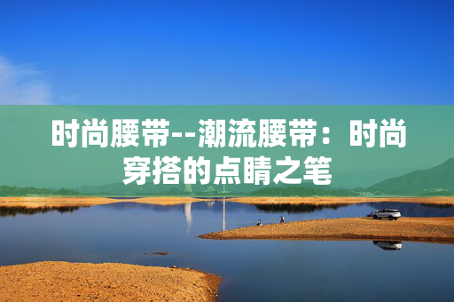 时尚腰带--潮流腰带：时尚穿搭的点睛之笔
