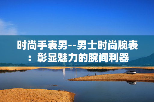 时尚手表男--男士时尚腕表：彰显魅力的腕间利器